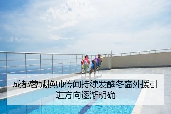 成都蓉城换帅传闻持续发酵冬窗外援引进方向逐渐明确