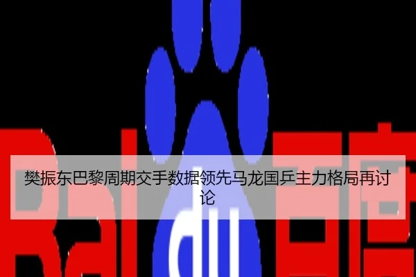 樊振东巴黎周期交手数据领先马龙国乒主力格局再讨论